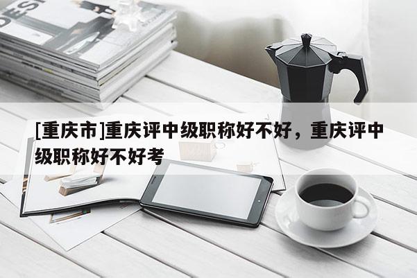 [重慶市]重慶評(píng)中級(jí)職稱好不好，重慶評(píng)中級(jí)職稱好不好考