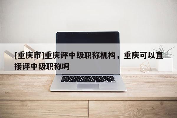 [重慶市]重慶評中級職稱機構，重慶可以直接評中級職稱嗎
