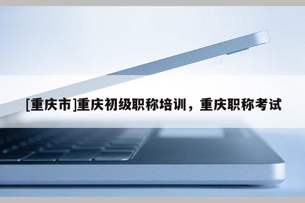 [重慶市]重慶初級(jí)職稱(chēng)培訓(xùn)，重慶職稱(chēng)考試
