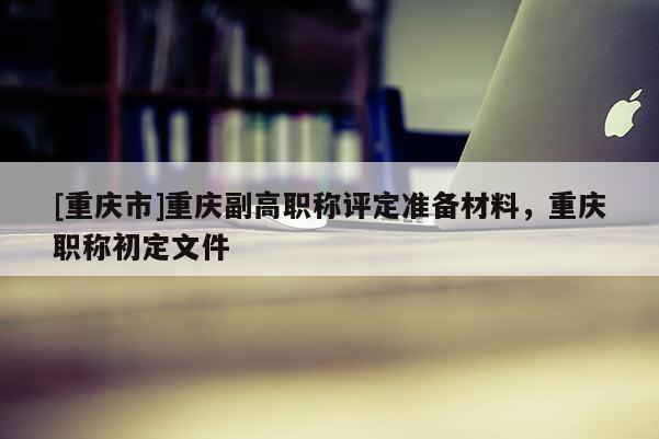 [重慶市]重慶副高職稱評定準備材料，重慶職稱初定文件