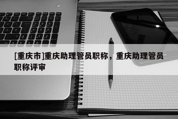 [重慶市]重慶助理管員職稱，重慶助理管員職稱評(píng)審