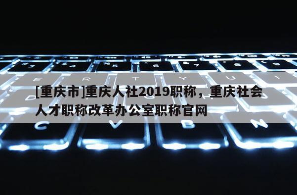[重慶市]重慶人社2019職稱，重慶社會(huì)人才職稱改革辦公室職稱官網(wǎng)