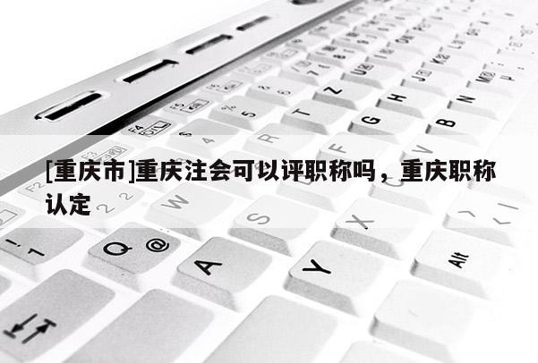 [重慶市]重慶注會可以評職稱嗎，重慶職稱認定