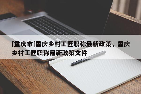 [重慶市]重慶鄉(xiāng)村工匠職稱最新政策，重慶鄉(xiāng)村工匠職稱最新政策文件