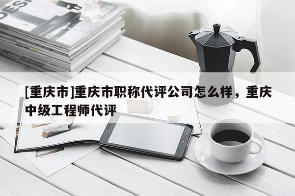[重慶市]重慶市職稱代評公司怎么樣，重慶中級工程師代評