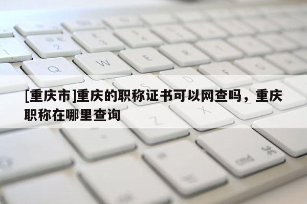 [重慶市]重慶的職稱證書可以網(wǎng)查嗎，重慶職稱在哪里查詢