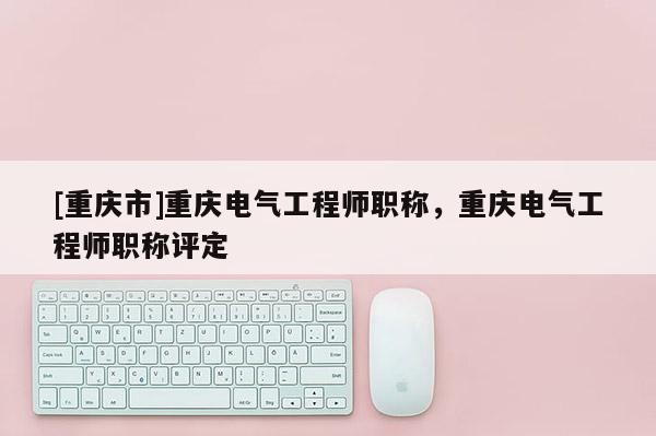 [重慶市]重慶電氣工程師職稱，重慶電氣工程師職稱評(píng)定