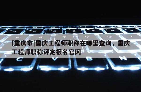 [重慶市]重慶工程師職稱在哪里查詢，重慶工程師職稱評定報名官網(wǎng)