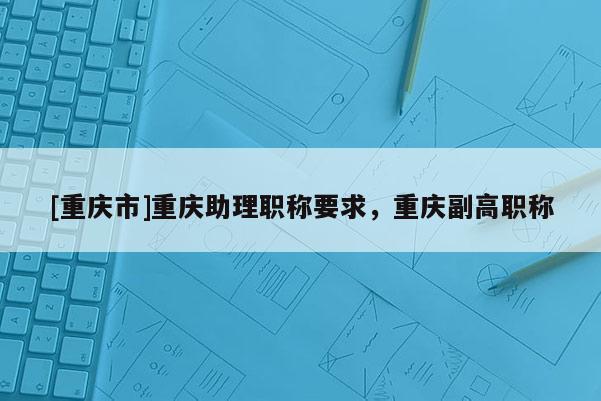 [重慶市]重慶助理職稱要求，重慶副高職稱