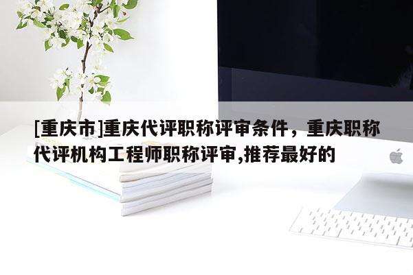 [重慶市]重慶代評職稱評審條件，重慶職稱代評機(jī)構(gòu)工程師職稱評審,推薦最好的