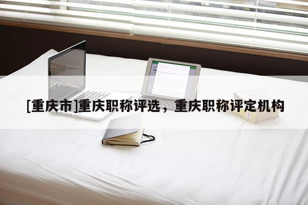 [重慶市]重慶職稱評選，重慶職稱評定機(jī)構(gòu)