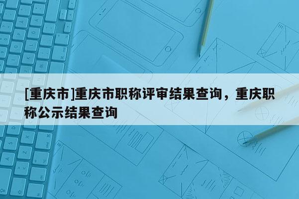 [重慶市]重慶市職稱評審結(jié)果查詢，重慶職稱公示結(jié)果查詢