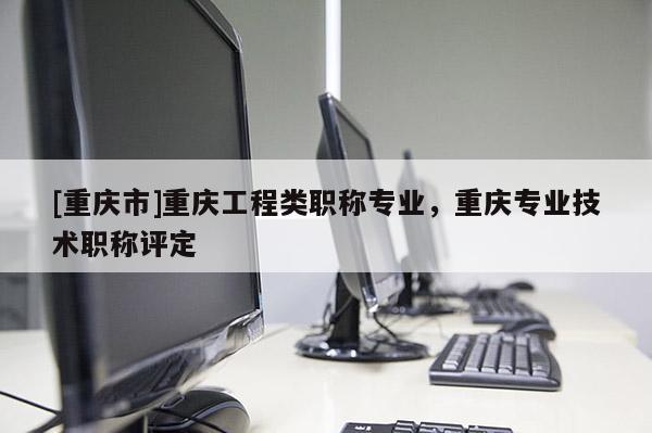 [重慶市]重慶工程類職稱專業(yè)，重慶專業(yè)技術(shù)職稱評(píng)定