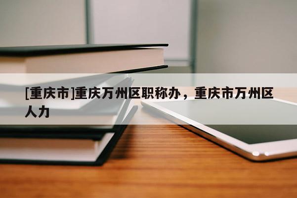 [重慶市]重慶萬(wàn)州區(qū)職稱(chēng)辦，重慶市萬(wàn)州區(qū)人力