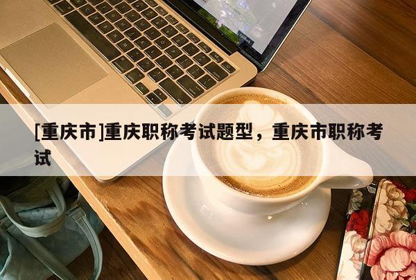 [重慶市]重慶職稱考試題型，重慶市職稱考試