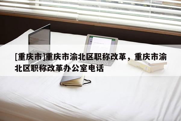 [重慶市]重慶市渝北區(qū)職稱改革，重慶市渝北區(qū)職稱改革辦公室電話