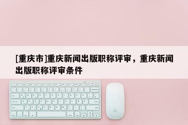 [重慶市]重慶新聞出版職稱評審，重慶新聞出版職稱評審條件