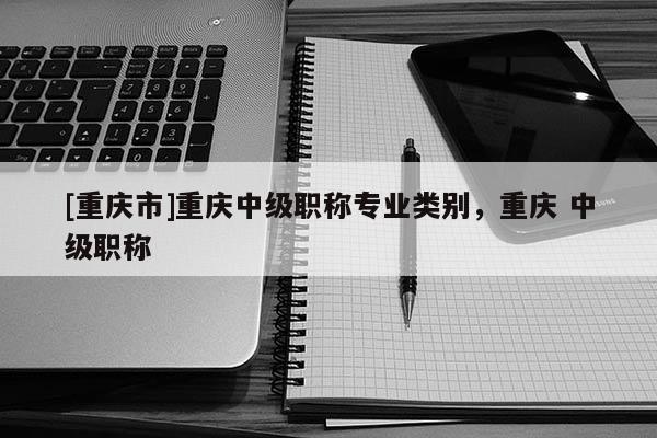 [重慶市]重慶中級(jí)職稱專業(yè)類別，重慶 中級(jí)職稱