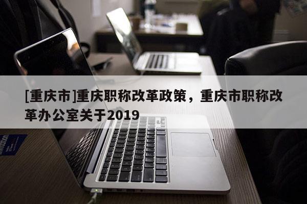 [重慶市]重慶職稱改革政策，重慶市職稱改革辦公室關(guān)于2019