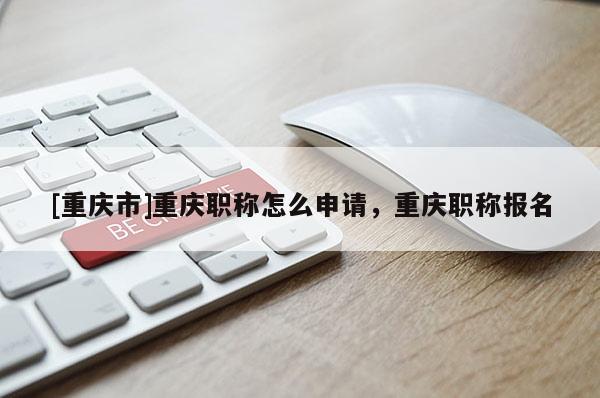 [重慶市]重慶職稱怎么申請，重慶職稱報名