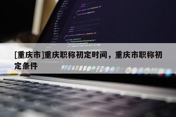 [重慶市]重慶職稱初定時間，重慶市職稱初定條件