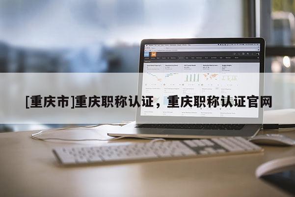 [重慶市]重慶職稱認(rèn)證，重慶職稱認(rèn)證官網(wǎng)