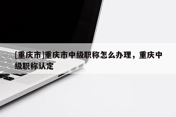[重慶市]重慶市中級職稱怎么辦理，重慶中級職稱認定