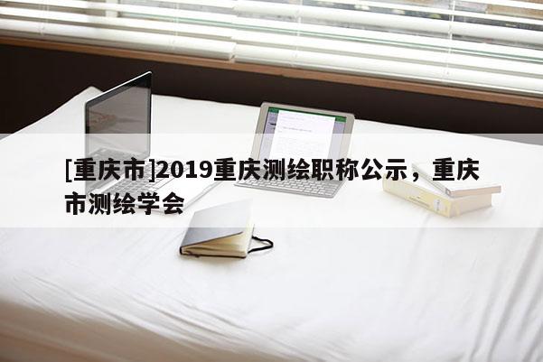 [重慶市]2019重慶測繪職稱公示，重慶市測繪學會