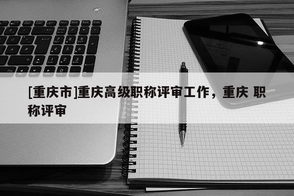 [重慶市]重慶高級(jí)職稱評(píng)審工作，重慶 職稱評(píng)審