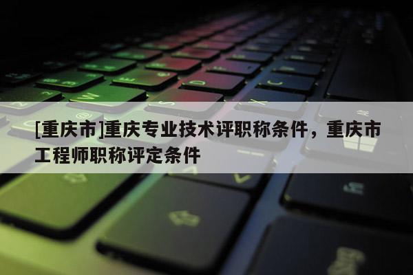 [重慶市]重慶專業(yè)技術(shù)評職稱條件，重慶市工程師職稱評定條件