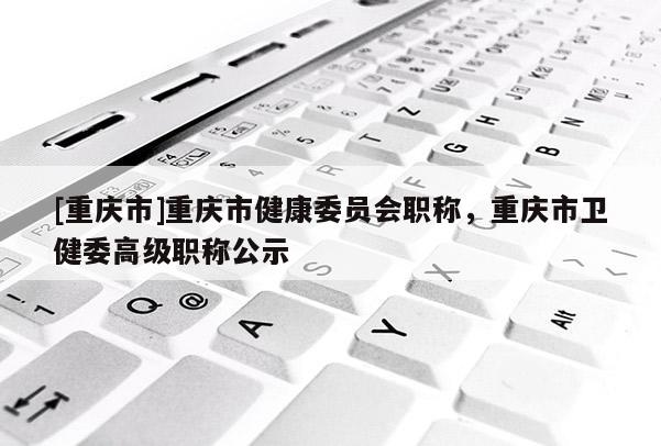 [重慶市]重慶市健康委員會職稱，重慶市衛(wèi)健委高級職稱公示