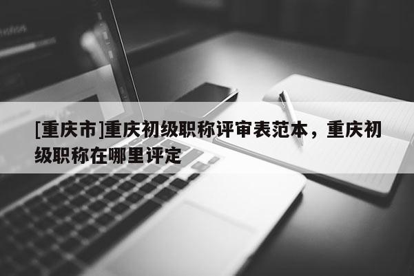 [重慶市]重慶初級(jí)職稱評(píng)審表范本，重慶初級(jí)職稱在哪里評(píng)定