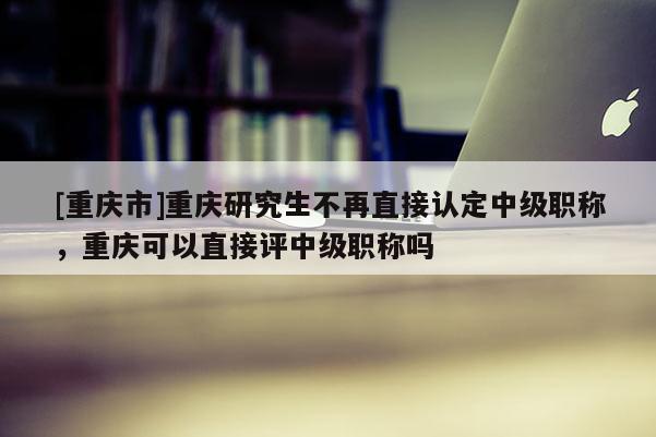 [重慶市]重慶研究生不再直接認(rèn)定中級(jí)職稱，重慶可以直接評(píng)中級(jí)職稱嗎