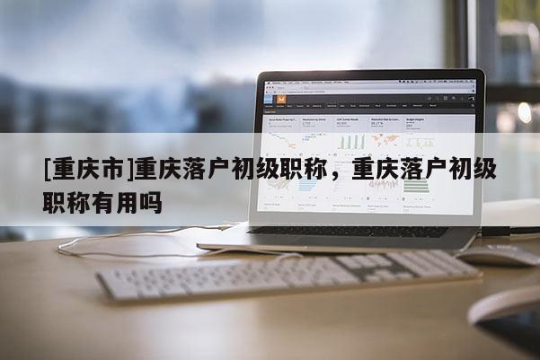 [重慶市]重慶落戶初級(jí)職稱，重慶落戶初級(jí)職稱有用嗎
