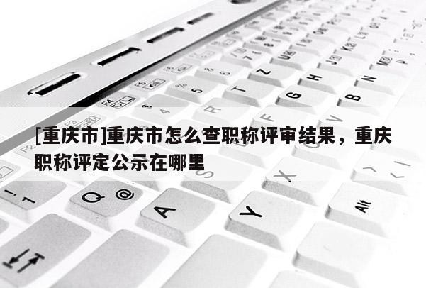 [重慶市]重慶市怎么查職稱評審結(jié)果，重慶職稱評定公示在哪里