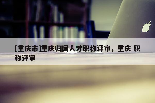 [重慶市]重慶歸國(guó)人才職稱評(píng)審，重慶 職稱評(píng)審