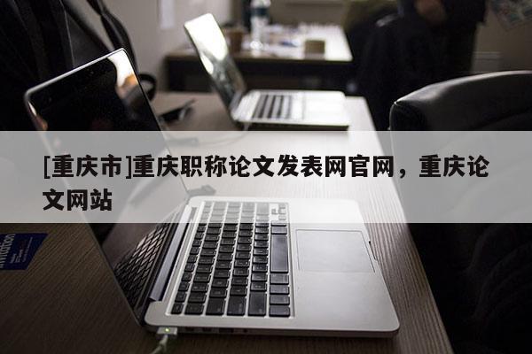[重慶市]重慶職稱論文發(fā)表網(wǎng)官網(wǎng)，重慶論文網(wǎng)站