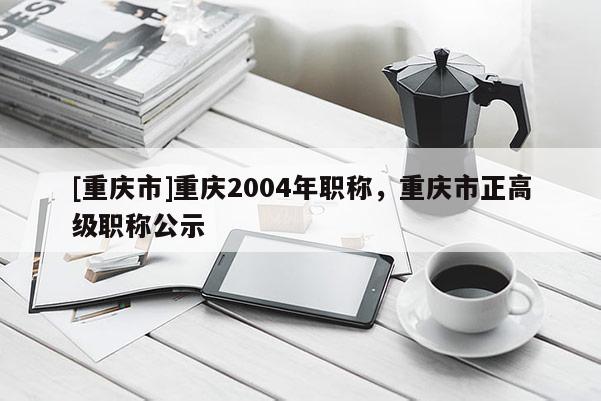 [重慶市]重慶2004年職稱，重慶市正高級職稱公示
