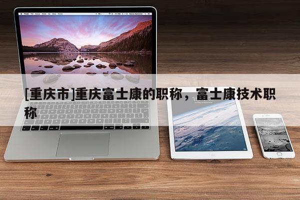 [重慶市]重慶富士康的職稱，富士康技術(shù)職稱