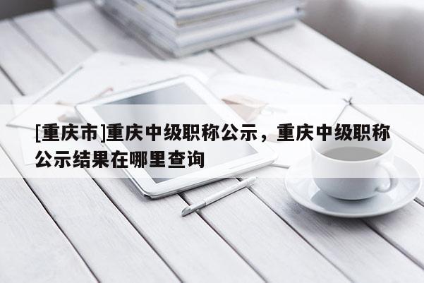 [重慶市]重慶中級職稱公示，重慶中級職稱公示結果在哪里查詢