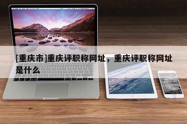 [重慶市]重慶評(píng)職稱(chēng)網(wǎng)址，重慶評(píng)職稱(chēng)網(wǎng)址是什么