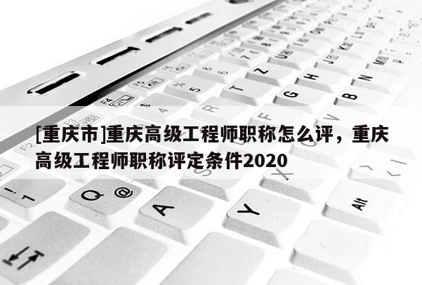 [重慶市]重慶高級工程師職稱怎么評，重慶高級工程師職稱評定條件2020