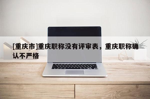 [重慶市]重慶職稱沒有評審表，重慶職稱確認不嚴格