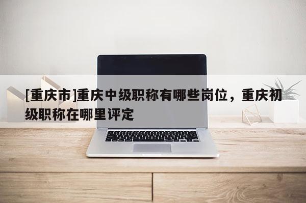 [重慶市]重慶中級職稱有哪些崗位，重慶初級職稱在哪里評定