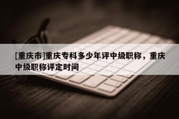 [重慶市]重慶?？贫嗌倌暝u(píng)中級(jí)職稱，重慶中級(jí)職稱評(píng)定時(shí)間