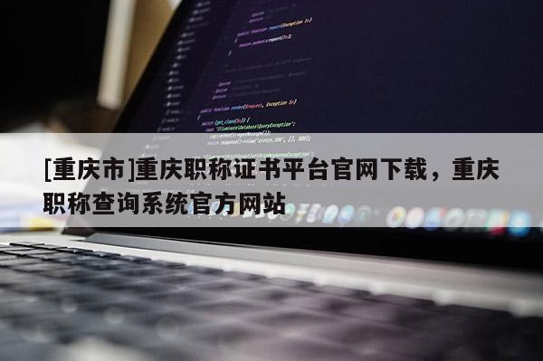 [重慶市]重慶職稱證書平臺官網(wǎng)下載，重慶職稱查詢系統(tǒng)官方網(wǎng)站
