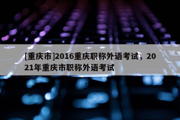 [重慶市]2016重慶職稱外語(yǔ)考試，2021年重慶市職稱外語(yǔ)考試