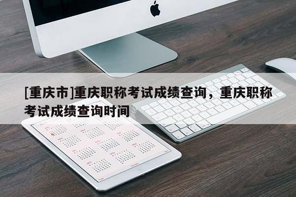 [重慶市]重慶職稱考試成績查詢，重慶職稱考試成績查詢時間