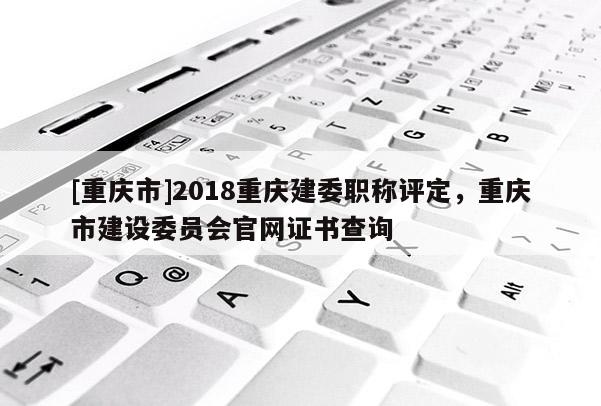 [重慶市]2018重慶建委職稱評(píng)定，重慶市建設(shè)委員會(huì)官網(wǎng)證書查詢