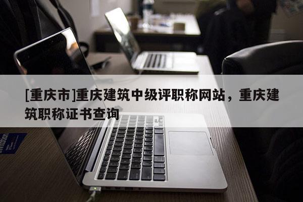 [重慶市]重慶建筑中級(jí)評(píng)職稱網(wǎng)站，重慶建筑職稱證書查詢